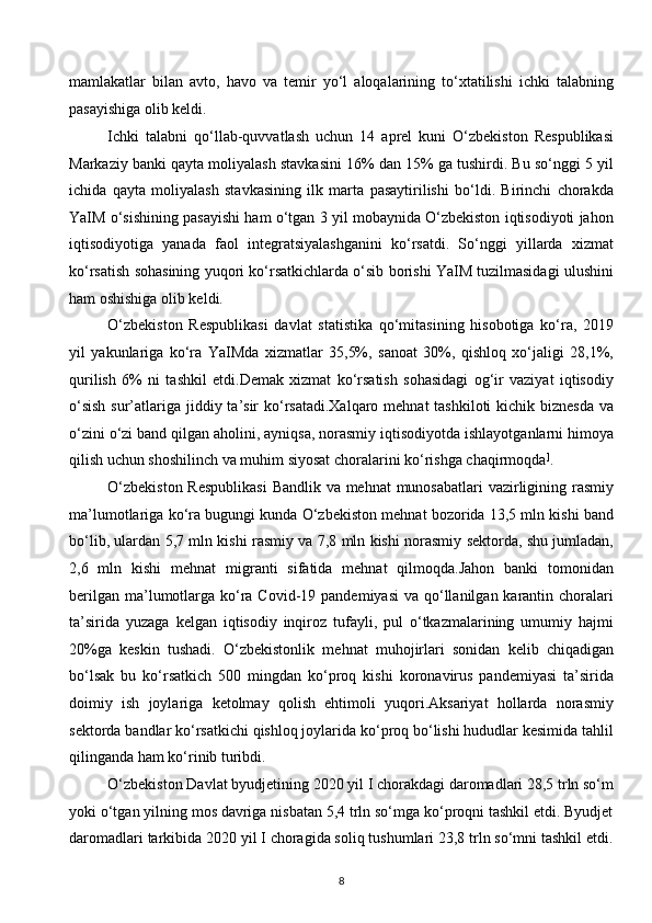 mamlakatlar   bilan   avto,   havo   va   temir   yo‘l   aloqalarining   to‘xtatilishi   ichki   talabning
pasayishiga olib keldi. 
Ichki   talabni   qo‘llab-quvvatlash   uchun   14   aprel   kuni   O‘zbekiston   Respublikasi
Markaziy banki qayta moliyalash stavkasini 16% dan 15% ga tushirdi. Bu so‘nggi 5 yil
ichida   qayta   moliyalash   stavkasining   ilk   marta   pasaytirilishi   bo‘ldi.   Birinchi   chorakda
YaIM o‘sishining pasayishi ham o‘tgan 3 yil mobaynida O‘zbekiston iqtisodiyoti jahon
iqtisodiyotiga   yanada   faol   integratsiyalashganini   ko‘rsatdi.   So‘nggi   yillarda   xizmat
ko‘rsatish sohasining yuqori ko‘rsatkichlarda o‘sib borishi YaIM tuzilmasidagi ulushini
ham oshishiga olib keldi.  
O‘zbekiston   Respublikasi   davlat   statistika   qo‘mitasining   hisobotiga   ko‘ra,   2019
yil   yakunlariga   ko‘ra   YaIMda   xizmatlar   35,5%,   sanoat   30%,   qishloq   xo‘jaligi   28,1%,
qurilish   6%   ni   tashkil   etdi.Demak   xizmat   ko‘rsatish   sohasidagi   og‘ir   vaziyat   iqtisodiy
o‘sish  sur’atlariga jiddiy ta’sir ko‘rsatadi.Xalqaro mehnat  tashkiloti  kichik biznesda  va
o‘zini o‘zi band qilgan aholini, ayniqsa, norasmiy iqtisodiyotda ishlayotganlarni himoya
qilish uchun shoshilinch va muhim siyosat choralarini ko‘rishga chaqirmoqda ]
. 
O‘zbekiston  Respublikasi  Bandlik va mehnat  munosabatlari  vazirligining rasmiy
ma’lumotlariga ko‘ra bugungi kunda O‘zbekiston mehnat bozorida 13,5 mln kishi band
bo‘lib, ulardan 5,7 mln kishi rasmiy va 7,8 mln kishi norasmiy sektorda, shu jumladan,
2,6   mln   kishi   mehnat   migranti   sifatida   mehnat   qilmoqda.Jahon   banki   tomonidan
berilgan  ma’lumotlarga ko‘ra Covid-19 pandemiyasi  va qo‘llanilgan  karantin choralari
ta’sirida   yuzaga   kelgan   iqtisodiy   inqiroz   tufayli,   pul   o‘tkazmalarining   umumiy   hajmi
20%ga   keskin   tushadi.   O‘zbekistonlik   mehnat   muhojirlari   sonidan   kelib   chiqadigan
bo‘lsak   bu   ko‘rsatkich   500   mingdan   ko‘proq   kishi   koronavirus   pandemiyasi   ta’sirida
doimiy   ish   joylariga   ketolmay   qolish   ehtimoli   yuqori.Aksariyat   hollarda   norasmiy
sektorda bandlar ko‘rsatkichi qishloq joylarida ko‘proq bo‘lishi hududlar kesimida tahlil
qilinganda ham ko‘rinib turibdi. 
O‘zbekiston Davlat byudjetining 2020 yil I chorakdagi daromadlari 28,5 trln so‘m
yoki o‘tgan yilning mos davriga nisbatan 5,4 trln so‘mga ko‘proqni tashkil etdi. Byudjet
daromadlari tarkibida 2020 yil I choragida soliq tushumlari 23,8 trln so‘mni tashkil etdi.
8  
  