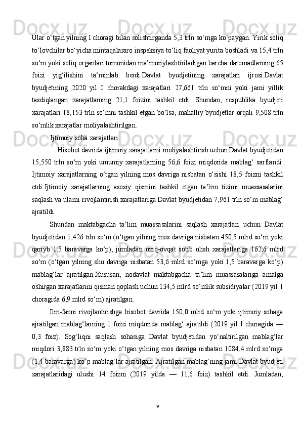 Ular o‘tgan yilning I choragi bilan solishtirganda 5,3 trln so‘mga ko‘paygan. Yirik soliq
to‘lovchilar bo‘yicha mintaqalararo inspeksiya to‘liq faoliyat yurita boshladi va 15,4 trln
so‘m yoki soliq organlari tomonidan ma’muriylashtiriladigan barcha daromadlarning 65
foizi   yig‘ilishini   ta’minlab   berdi.Davlat   byudjetining   xarajatlari   ijrosi.Davlat
byudjetining   2020   yil   I   chorakdagi   xarajatlari   27,661   trln   so‘mni   yoki   jami   yillik
tasdiqlangan   xarajatlarning   21,1   foizini   tashkil   etdi.   Shundan,   respublika   byudjeti
xarajatlari 18,153 trln so‘mni tashkil etgan bo‘lsa, mahalliy byudjetlar orqali 9,508 trln
so‘mlik xarajatlar moliyalashtirilgan. 
Ijtimoiy soha xarajatlari. 
Hisobot davrida ijtimoiy xarajatlarni moliyalashtirish uchun Davlat byudjetidan 
15,550   trln   so‘m   yoki   umumiy   xarajatlarning   56,6   foizi   miqdorida   mablag‘   sarflandi.
Ijtimoiy   xarajatlarning   o‘tgan   yilning   mos   davriga   nisbatan   o‘sishi   18,5   foizni   tashkil
etdi.Ijtimoiy   xarajatlarning   asosiy   qismini   tashkil   etgan   ta’lim   tizimi   muassasalarini
saqlash va ularni rivojlantirish xarajatlariga Davlat byudjetidan 7,961 trln so‘m mablag‘
ajratildi.  
Shundan   maktabgacha   ta’lim   muassasalarini   saqlash   xarajatlari   uchun   Davlat
byudjetidan 1,426 trln so‘m (o‘tgan yilning mos davriga nisbatan 450,5 mlrd so‘m yoki
qariyb   1,5   baravarga   ko‘p),   jumladan   oziq-ovqat   sotib   olish   xarajatlariga   162,6   mlrd
so‘m   (o‘tgan   yilning  shu   davriga   nisbatan   53,6  mlrd  so‘mga   yoki   1,5   baravarga   ko‘p)
mablag‘lar   ajratilgan.Xususan,   nodavlat   maktabgacha   ta’lim   muassasalariga   amalga
oshirgan xarajatlarini qisman qoplash uchun 134,5 mlrd so‘mlik subsidiyalar (2019 yil 1
choragida 6,9 mlrd so‘m) ajratilgan.  
Ilm-fanni   rivojlantirishga   hisobot   davrida   150,0   mlrd   so‘m   yoki   ijtimoiy   sohaga
ajratilgan   mablag‘larning   1   foizi   miqdorida   mablag‘   ajratildi   (2019   yil   I   choragida   —
0,3   foiz).   Sog‘liqni   saqlash   sohasiga   Davlat   byudjetidan   yo‘naltirilgan   mablag‘lar
miqdori 3,883 trln so‘m yoki o‘tgan yilning mos davriga nisbatan 1084,4 mlrd so‘mga
(1,4 baravarga) ko‘p mablag‘lar ajratilgan. Ajratilgan mablag‘ning jami Davlat byudjeti
xarajatlaridagi   ulushi   14   foizni   (2019   yilda   —   11,6   foiz)   tashkil   etdi.   Jumladan,
9  
  