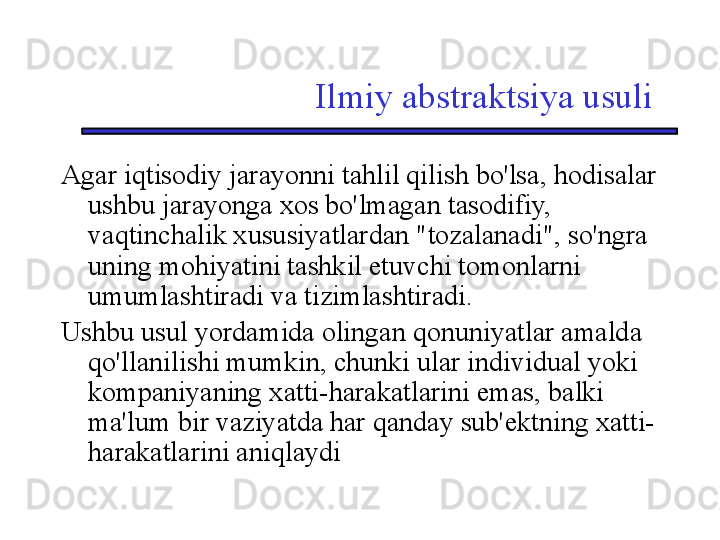 Ilmiy abstraktsiya usuli
Agar iqtisodiy jarayonni tahlil qilish bo'lsa, hodisalar 
ushbu jarayonga xos bo'lmagan tasodifiy, 
vaqtinchalik xususiyatlardan "tozalanadi", so'ngra 
uning mohiyatini tashkil etuvchi tomonlarni 
umumlashtiradi va tizimlashtiradi. 
Ushbu usul yordamida olingan qonuniyatlar amalda 
qo'llanilishi mumkin, chunki ular individual yoki 
kompaniyaning xatti-harakatlarini emas, balki 
ma'lum bir vaziyatda har qanday sub'ektning xatti-
harakatlarini aniqlaydi 