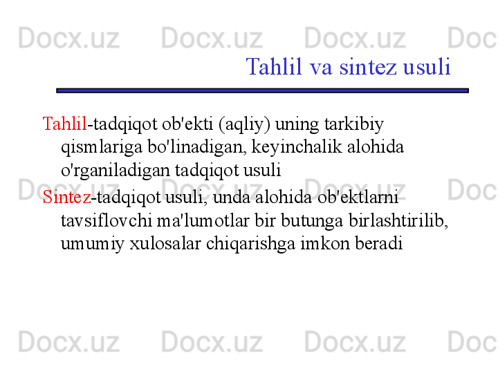 Tahlil va sintez usuli
Tahlil -tadqiqot ob'ekti (aqliy) uning tarkibiy 
qismlariga bo'linadigan, keyinchalik alohida 
o'rganiladigan tadqiqot usuli
S intez -tadqiqot usuli, unda alohida ob'ektlarni 
tavsiflovchi ma'lumotlar bir butunga birlashtirilib, 
umumiy xulosalar chiqarishga imkon beradi 