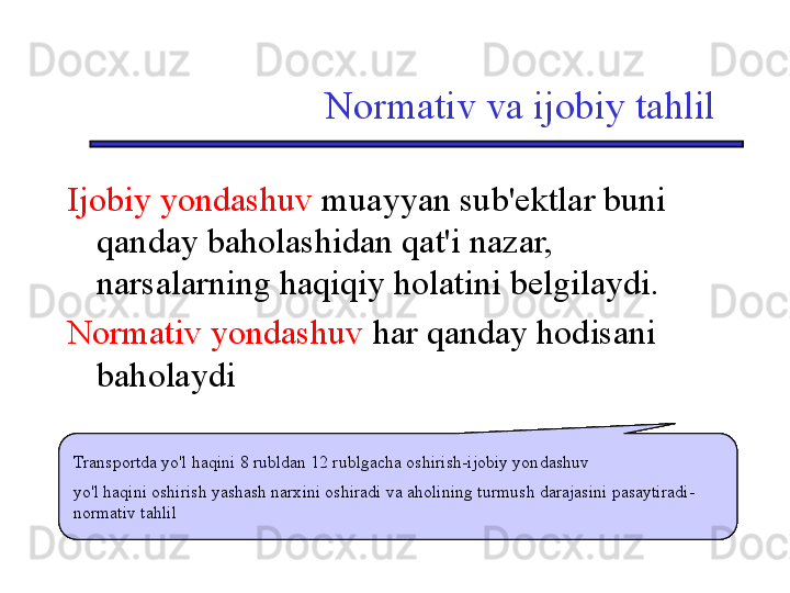 Normativ va ijobiy tahlil
Ijobiy yondashuv  muayyan sub'ektlar buni 
qanday baholashidan qat'i nazar, 
narsalarning haqiqiy holatini belgilaydi.
Normativ yondashuv  har qanday hodisani 
baholaydi
  Повышение стоимости проезда на транспорте с 8 до 12 рублей – позитивный подход
Повышение цены проезда повышает стоимость прожиточного минимума и снижает 
жизненный уровень населения – нормативный анализ  Повышение стоимости проезда на транспорте с 8 до 12 рублей – позитивный подход
Повышение цены проезда повышает стоимость прожиточного минимума и снижает 
жизненный уровень населения – нормативный анализ  Повышение стоимости проезда на транспорте с 8 до 12 рублей – позитивный подход
Повышение цены проезда повышает стоимость прожиточного минимума и снижает 
жизненный уровень населения – нормативный анализTransportda yo'l haqini 8 rubldan 12 rublgacha oshirish-ijobiy yondashuv
yo'l haqini oshirish yashash narxini oshiradi va aholining turmush darajasini pasaytiradi-
normativ tahlil 