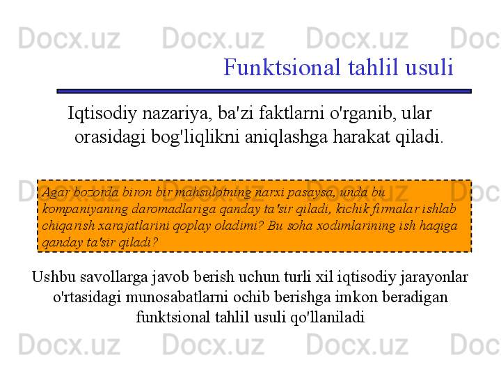 Funktsional tahlil usuli
Iqtisodiy nazariya, ba'zi faktlarni o'rganib, ular 
orasidagi bog'liqlikni aniqlashga harakat qiladi.
Agar bozorda biron bir mahsulotning narxi pasaysa, unda bu 
kompaniyaning daromadlariga qanday ta'sir qiladi, kichik firmalar ishlab 
chiqarish xarajatlarini qoplay oladimi? Bu soha xodimlarining ish haqiga 
qanday ta'sir qiladi?
Ushbu savollarga javob berish uchun turli xil iqtisodiy jarayonlar 
o'rtasidagi munosabatlarni ochib berishga imkon beradigan 
funktsional tahlil usuli qo'llaniladi