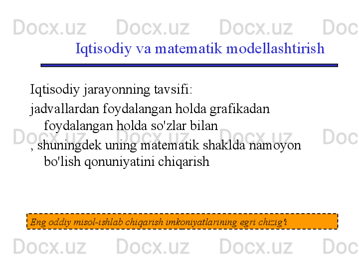 Iqtisodiy va matematik modellashtirish
Iqtisodiy jarayonning tavsifi:
jadvallardan foydalangan holda grafikadan 
foydalangan holda so'zlar bilan
, shuningdek uning matematik shaklda namoyon 
bo'lish qonuniyatini chiqarish
Eng oddiy misol-ishlab chiqarish imkoniyatlarining egri chizig'i 