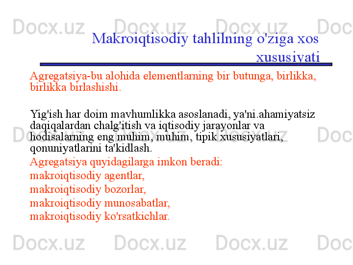 Makroiqtisodiy tahlilning o'ziga xos 
xususiyati
Agregatsiya-bu alohida elementlarning bir butunga, birlikka, 
birlikka birlashishi. 
Yig'ish har doim mavhumlikka asoslanadi, ya'ni.ahamiyatsiz 
daqiqalardan chalg'itish va iqtisodiy jarayonlar va 
hodisalarning eng muhim, muhim, tipik xususiyatlari, 
qonuniyatlarini ta'kidlash. 
Agregatsiya quyidagilarga imkon beradi:
makroiqtisodiy agentlar,
makroiqtisodiy bozorlar,
makroiqtisodiy munosabatlar,
makroiqtisodiy ko'rsatkichlar.