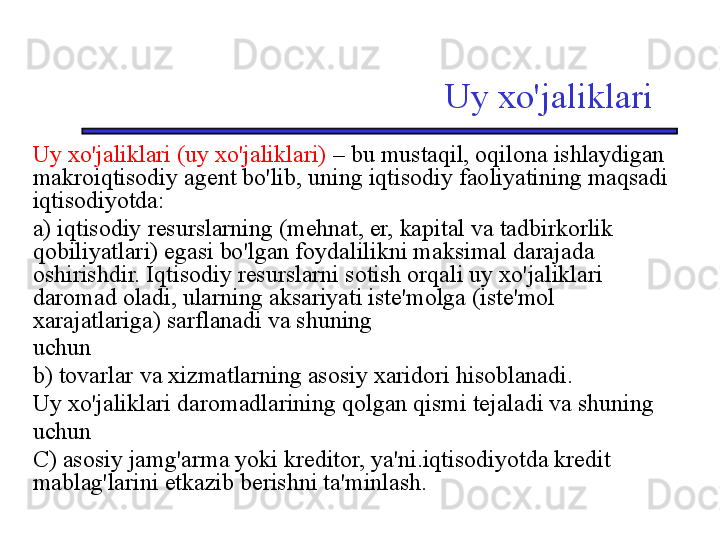 Uy xo'jaliklari
Uy xo'jaliklari (uy xo'jaliklari)  – bu mustaqil, oqilona ishlaydigan 
makroiqtisodiy agent bo'lib, uning iqtisodiy faoliyatining maqsadi 
iqtisodiyotda:
a) iqtisodiy resurslarning (mehnat, er, kapital va tadbirkorlik 
qobiliyatlari) egasi bo'lgan foydalilikni maksimal darajada 
oshirishdir. Iqtisodiy resurslarni sotish orqali uy xo'jaliklari 
daromad oladi, ularning aksariyati iste'molga (iste'mol 
xarajatlariga) sarflanadi va shuning
uchun 
b) tovarlar va xizmatlarning asosiy xaridori hisoblanadi. 
Uy xo'jaliklari daromadlarining qolgan qismi tejaladi va shuning
uchun 
C) asosiy jamg'arma yoki kreditor, ya'ni.iqtisodiyotda kredit 
mablag'larini etkazib berishni ta'minlash. 