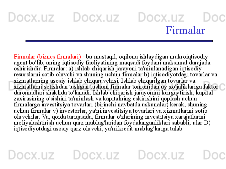 Firmalar
Firmalar (biznes firmalari)  - bu mustaqil, oqilona ishlaydigan makroiqtisodiy 
agent bo'lib, uning iqtisodiy faoliyatining maqsadi foydani maksimal darajada 
oshirishdir. Firmalar: a) ishlab chiqarish jarayoni ta'minlanadigan iqtisodiy 
resurslarni sotib oluvchi va shuning uchun firmalar b) iqtisodiyotdagi tovarlar va 
xizmatlarning asosiy ishlab chiqaruvchisi. Ishlab chiqarilgan tovarlar va 
xizmatlarni sotishdan tushgan tushum firmalar tomonidan uy xo'jaliklariga faktor 
daromadlari shaklida to'lanadi. Ishlab chiqarish jarayonini kengaytirish, kapital 
zaxirasining o'sishini ta'minlash va kapitalning eskirishini qoplash uchun 
firmalarga investitsiya tovarlari (birinchi navbatda uskunalar) kerak, shuning 
uchun firmalar v) investorlar, ya'ni.investitsiya tovarlari va xizmatlarini sotib 
oluvchilar. Va, qoida tariqasida, firmalar o'zlarining investitsiya xarajatlarini 
moliyalashtirish uchun qarz mablag'laridan foydalanganliklari sababli, ular D) 
iqtisodiyotdagi asosiy qarz oluvchi, ya'ni.kredit mablag'lariga talab.