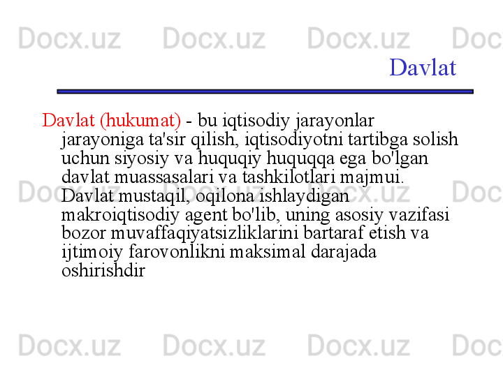 Davlat
Davlat (hukumat)  - bu iqtisodiy jarayonlar 
jarayoniga ta'sir qilish, iqtisodiyotni tartibga solish 
uchun siyosiy va huquqiy huquqqa ega bo'lgan 
davlat muassasalari va tashkilotlari majmui. 
Davlat mustaqil, oqilona ishlaydigan 
makroiqtisodiy agent bo'lib, uning asosiy vazifasi 
bozor muvaffaqiyatsizliklarini bartaraf etish va 
ijtimoiy farovonlikni maksimal darajada 
oshirishdir 