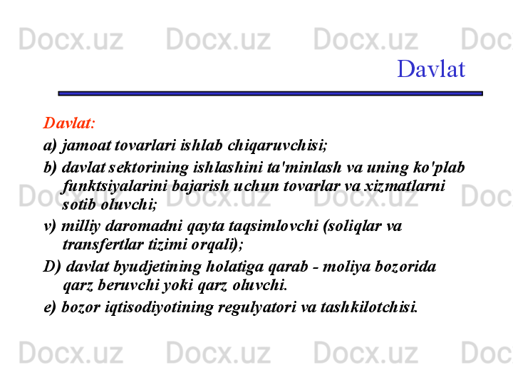 Davlat
Davlat:
a) jamoat tovarlari ishlab chiqaruvchisi;
b) davlat sektorining ishlashini ta'minlash va uning ko'plab 
funktsiyalarini bajarish uchun tovarlar va xizmatlarni 
sotib oluvchi;
v) milliy daromadni qayta taqsimlovchi (soliqlar va 
transfertlar tizimi orqali);
D) davlat byudjetining holatiga qarab - moliya bozorida 
qarz beruvchi yoki qarz oluvchi. 
e) bozor iqtisodiyotining regulyatori va tashkilotchisi. 