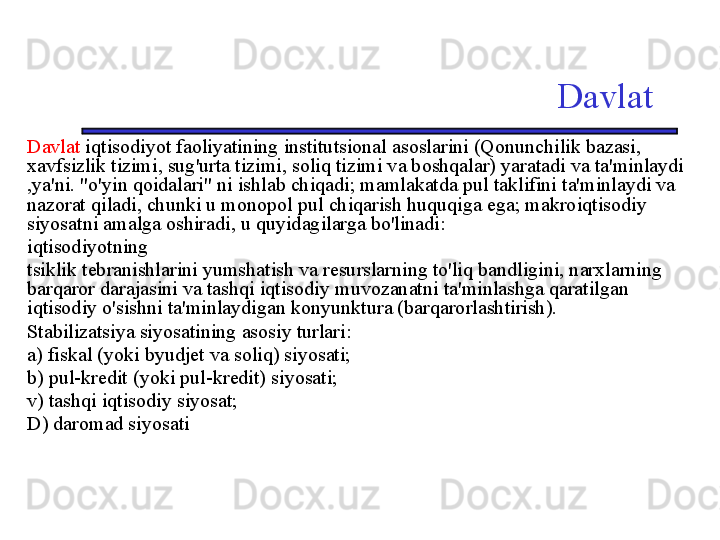 Davlat
Davlat  iqtisodiyot faoliyatining institutsional asoslarini (Qonunchilik bazasi, 
xavfsizlik tizimi, sug'urta tizimi, soliq tizimi va boshqalar) yaratadi va ta'minlaydi 
,ya'ni. "o'yin qoidalari" ni ishlab chiqadi; mamlakatda pul taklifini ta'minlaydi va 
nazorat qiladi, chunki u monopol pul chiqarish huquqiga ega; makroiqtisodiy 
siyosatni amalga oshiradi, u quyidagilarga bo'linadi:
iqtisodiyotning
tsiklik tebranishlarini yumshatish va resurslarning to'liq bandligini, narxlarning 
barqaror darajasini va tashqi iqtisodiy muvozanatni ta'minlashga qaratilgan 
iqtisodiy o'sishni ta'minlaydigan konyunktura (barqarorlashtirish). 
Stabilizatsiya siyosatining asosiy turlari:
a) fiskal (yoki byudjet va soliq) siyosati;
b) pul-kredit (yoki pul-kredit) siyosati;
v) tashqi iqtisodiy siyosat;
D) daromad siyosati 