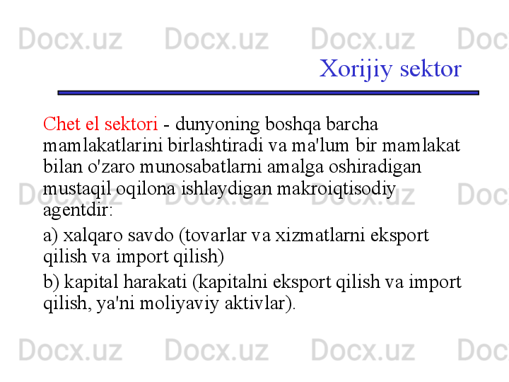 Xorijiy sektor
Chet el sektori  - dunyoning boshqa barcha 
mamlakatlarini birlashtiradi va ma'lum bir mamlakat 
bilan o'zaro munosabatlarni amalga oshiradigan 
mustaqil oqilona ishlaydigan makroiqtisodiy 
agentdir:
a) xalqaro savdo (tovarlar va xizmatlarni eksport 
qilish va import qilish)
b) kapital harakati (kapitalni eksport qilish va import 
qilish, ya'ni moliyaviy aktivlar). 