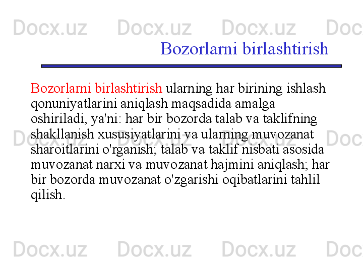 Bozorlarni birlashtirish
Bozorlarni birlashtirish  ularning har birining ishlash 
qonuniyatlarini aniqlash maqsadida amalga 
oshiriladi, ya'ni: har bir bozorda talab va taklifning 
shakllanish xususiyatlarini va ularning muvozanat 
sharoitlarini o'rganish; talab va taklif nisbati asosida 
muvozanat narxi va muvozanat hajmini aniqlash; har 
bir bozorda muvozanat o'zgarishi oqibatlarini tahlil 
qilish. 