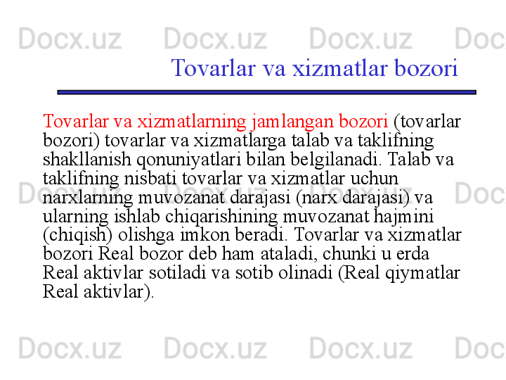 Tovarlar va xizmatlar bozori
Tovarlar va xizmatlarning jamlangan bozori  (tovarlar 
bozori) tovarlar va xizmatlarga talab va taklifning 
shakllanish qonuniyatlari bilan belgilanadi. Talab va 
taklifning nisbati tovarlar va xizmatlar uchun 
narxlarning muvozanat darajasi (narx darajasi) va 
ularning ishlab chiqarishining muvozanat hajmini 
(chiqish) olishga imkon beradi. Tovarlar va xizmatlar 
bozori Real bozor deb ham ataladi, chunki u erda 
Real aktivlar sotiladi va sotib olinadi (Real qiymatlar 
Real aktivlar). 