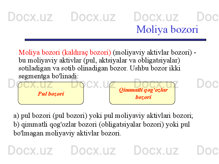 Moliya bozori
Moliya bozori (kaldıraç bozori)  (moliyaviy aktivlar bozori) - 
bu moliyaviy aktivlar (pul, aktsiyalar va obligatsiyalar) 
sotiladigan va sotib olinadigan bozor. Ushbu bozor ikki 
segmentga bo'linadi:
a) pul bozori (pul bozori) yoki pul moliyaviy aktivlari bozori; 
b) qimmatli qog'ozlar bozori (obligatsiyalar bozori) yoki pul 
bo'lmagan moliyaviy aktivlar bozori. Pul bozori Qimmatli qog'ozlar 
bozori 