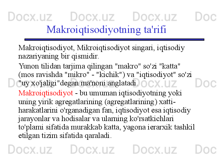 Makroiqtisodiyotning ta'rifi
Makroiqtisodiyot, Mikroiqtisodiyot singari, iqtisodiy 
nazariyaning bir qismidir. 
Yunon tilidan tarjima qilingan "makro" so'zi "katta" 
(mos ravishda "mikro" - "kichik") va "iqtisodiyot" so'zi 
"uy xo'jaligi"degan ma'noni anglatadi. 
Makroiqtisodiyot   -   bu umuman iqtisodiyotning yoki 
uning yirik agregatlarining (agregatlarining) xatti-
harakatlarini o'rganadigan fan, iqtisodiyot esa iqtisodiy 
jarayonlar va hodisalar va ularning ko'rsatkichlari 
to'plami sifatida murakkab katta, yagona ierarxik tashkil 
etilgan tizim sifatida qaraladi. 