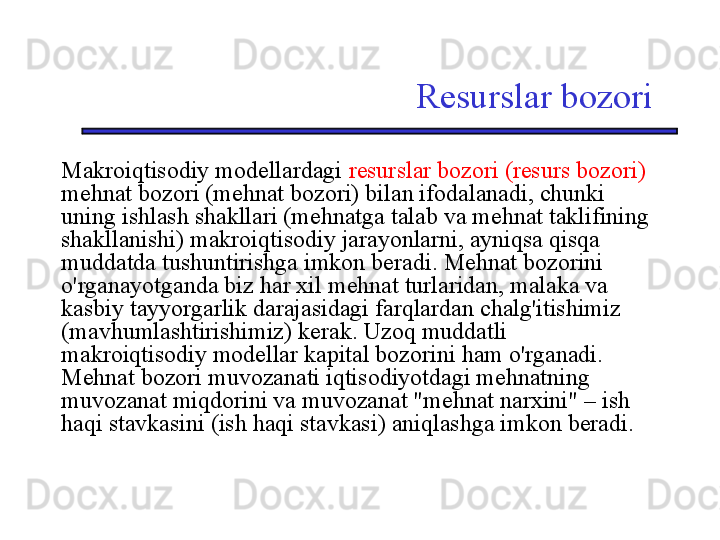 Resurslar bozori
Makroiqtisodiy modellardagi  resurslar bozori (resurs bozori) 
mehnat bozori (mehnat bozori) bilan ifodalanadi, chunki 
uning ishlash shakllari (mehnatga talab va mehnat taklifining 
shakllanishi) makroiqtisodiy jarayonlarni, ayniqsa qisqa 
muddatda tushuntirishga imkon beradi. Mehnat bozorini 
o'rganayotganda biz har xil mehnat turlaridan, malaka va 
kasbiy tayyorgarlik darajasidagi farqlardan chalg'itishimiz 
(mavhumlashtirishimiz) kerak. Uzoq muddatli 
makroiqtisodiy modellar kapital bozorini ham o'rganadi. 
Mehnat bozori muvozanati iqtisodiyotdagi mehnatning 
muvozanat miqdorini va muvozanat "mehnat narxini" – ish 
haqi stavkasini (ish haqi stavkasi) aniqlashga imkon beradi.