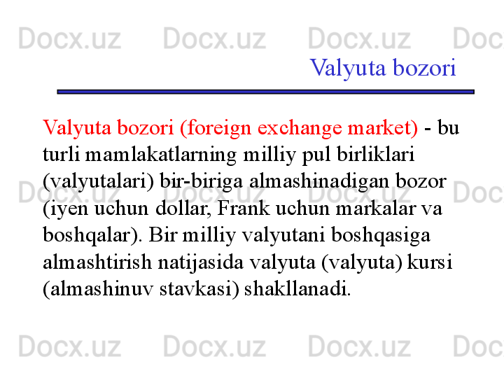 Valyuta bozori
Valyuta bozori (foreign exchange market)  - bu 
turli mamlakatlarning milliy pul birliklari 
(valyutalari) bir-biriga almashinadigan bozor 
(iyen uchun dollar, Frank uchun markalar va 
boshqalar). Bir milliy valyutani boshqasiga 
almashtirish natijasida valyuta (valyuta) kursi 
(almashinuv stavkasi) shakllanadi. 