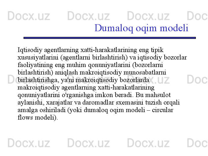 Dumaloq oqim modeli
Iqtisodiy agentlarning xatti-harakatlarining eng tipik 
xususiyatlarini (agentlarni birlashtirish) va iqtisodiy bozorlar 
faoliyatining eng muhim qonuniyatlarini (bozorlarni 
birlashtirish) aniqlash makroiqtisodiy munosabatlarni 
birlashtirishga, ya'ni makroiqtisodiy bozorlarda 
makroiqtisodiy agentlarning xatti-harakatlarining 
qonuniyatlarini o'rganishga imkon beradi. Bu mahsulot 
aylanishi, xarajatlar va daromadlar sxemasini tuzish orqali 
amalga oshiriladi (yoki dumaloq oqim modeli – circular 
flows modeli). 