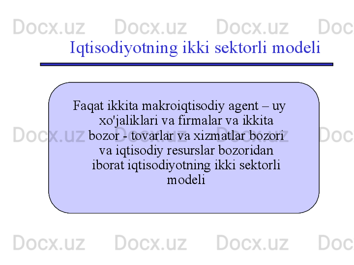 Iqtisodiyotning ikki sektorli modeli
Двухсекторная модель  экономики, 
состоящая только из двух 
макроэкономических агентов – 
домохозяйств и фирм - и двух 
рынков – рынка товаров и услуг и 
рынка экономических ресурсов Двухсекторная модель  экономики, 
состоящая только из двух 
макроэкономических агентов – 
домохозяйств и фирм - и двух 
рынков – рынка товаров и услуг и 
рынка экономических ресурсов Двухсекторная модель  экономики, 
состоящая только из двух 
макроэкономических агентов – 
домохозяйств и фирм - и двух 
рынков – рынка товаров и услуг и 
рынка экономических ресурсов Faqat ikkita makroiqtisodiy agent – uy 
xo'jaliklari va firmalar va ikkita 
bozor - tovarlar va xizmatlar bozori 
va iqtisodiy resurslar bozoridan 
iborat iqtisodiyotning ikki sektorli 
modeli
