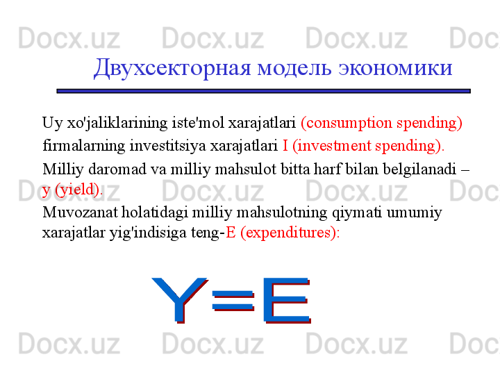 Двухсекторная модель экономики
Uy xo'jaliklarining iste'mol xarajatlari  (consumption spending)
firmalarning investitsiya xarajatlari  I (investment spending). 
Milliy daromad va milliy mahsulot bitta harf bilan belgilanadi – 
y (yield).   
Muvozanat holatidagi milliy mahsulotning qiymati umumiy 
xarajatlar yig'indisiga teng- E (expenditures): 