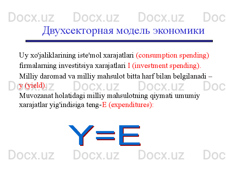 Двухсекторная модель экономики
Uy xo'jaliklarining iste'mol xarajatlari  (consumption spending)
firmalarning investitsiya xarajatlari  I (investment spending). 
Milliy daromad va milliy mahsulot bitta harf bilan belgilanadi – 
y (yield).   
Muvozanat holatidagi milliy mahsulotning qiymati umumiy 
xarajatlar yig'indisiga teng- E (expenditures):