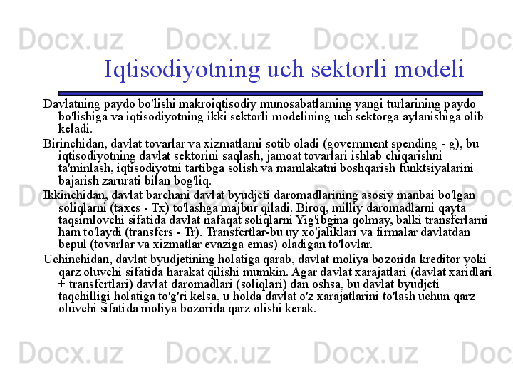 Iqtisodiyotning uch sektorli modeli
Davlatning paydo bo'lishi makroiqtisodiy munosabatlarning yangi turlarining paydo 
bo'lishiga va iqtisodiyotning ikki sektorli modelining uch sektorga aylanishiga olib 
keladi. 
Birinchidan, davlat tovarlar va xizmatlarni sotib oladi (government spending - g), bu 
iqtisodiyotning davlat sektorini saqlash, jamoat tovarlari ishlab chiqarishni 
ta'minlash, iqtisodiyotni tartibga solish va mamlakatni boshqarish funktsiyalarini 
bajarish zarurati bilan bog'liq. 
Ikkinchidan, davlat barchani davlat byudjeti daromadlarining asosiy manbai bo'lgan 
soliqlarni (taxes - Tx) to'lashga majbur qiladi. Biroq, milliy daromadlarni qayta 
taqsimlovchi sifatida davlat nafaqat soliqlarni Yig'ibgina qolmay, balki transferlarni 
ham to'laydi (transfers - Tr). Transfertlar-bu uy xo'jaliklari va firmalar davlatdan 
bepul (tovarlar va xizmatlar evaziga emas) oladigan to'lovlar. 
Uchinchidan, davlat byudjetining holatiga qarab, davlat moliya bozorida kreditor yoki 
qarz oluvchi sifatida harakat qilishi mumkin. Agar davlat xarajatlari (davlat xaridlari 
+ transfertlari) davlat daromadlari (soliqlari) dan oshsa, bu davlat byudjeti 
taqchilligi holatiga to'g'ri kelsa, u holda davlat o'z xarajatlarini to'lash uchun qarz 
oluvchi sifatida moliya bozorida qarz olishi kerak. 