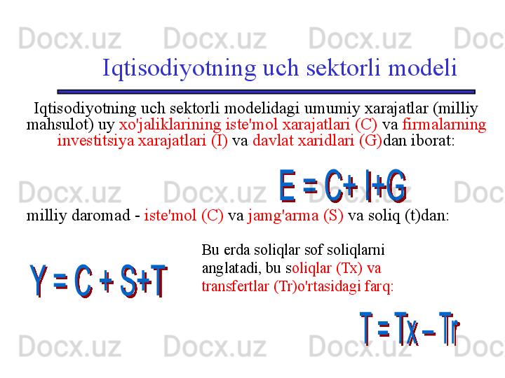 Iqtisodiyotning uch sektorli modeli
Iqtisodiyotning uch sektorli modelidagi umumiy xarajatlar (milliy 
mahsulot) uy  xo'jaliklarining iste'mol xarajatlari (C)  va  firmalarning 
investitsiya xarajatlari (I)  va  davlat xaridlari (G) dan iborat:
milliy daromad   -   iste'mol (C)  va  jamg'arma (S)  va soliq (t)dan:
Bu erda soliqlar sof soliqlarni 
anglatadi, bu s oliqlar (Tx) va 
transfertlar (Tr)o'rtasidagi farq: 