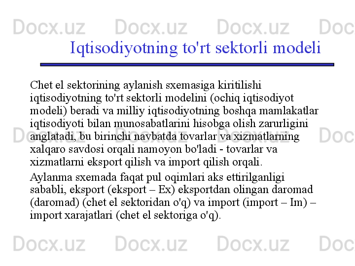 Iqtisodiyotning to'rt sektorli modeli
Chet el sektorining aylanish sxemasiga kiritilishi 
iqtisodiyotning to'rt sektorli modelini (ochiq iqtisodiyot 
modeli) beradi va milliy iqtisodiyotning boshqa mamlakatlar 
iqtisodiyoti bilan munosabatlarini hisobga olish zarurligini 
anglatadi, bu birinchi navbatda tovarlar va xizmatlarning 
xalqaro savdosi orqali namoyon bo'ladi - tovarlar va 
xizmatlarni eksport qilish va import qilish orqali. 
Aylanma sxemada faqat pul oqimlari aks ettirilganligi 
sababli, eksport (eksport – Ex) eksportdan olingan daromad 
(daromad) (chet el sektoridan o'q) va import (import – Im) – 
import xarajatlari (chet el sektoriga o'q). 