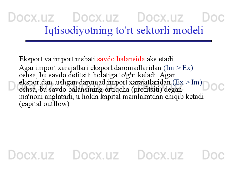 Iqtisodiyotning to'rt sektorli modeli
Eksport va import nisbati  savdo balansida  aks etadi.
Agar import xarajatlari eksport daromadlaridan  (Im  > Ex)  
oshsa, bu savdo defitsiti holatiga to'g'ri keladi. Agar 
eksportdan tushgan daromad import xarajatlaridan  (Ex > Im) 
oshsa, bu savdo balansining ortiqcha (profitsiti) degan 
ma'noni anglatadi, u holda kapital mamlakatdan chiqib ketadi 
(capital outflow) 