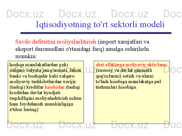 Iqtisodiyotning to'rt sektorli modeli
Savdo defitsitini moliyalashtirish  (import xarajatlari va 
eksport daromadlari o'rtasidagi farq) amalga oshirilishi 
mumkin:
boshqa mamlakatlardan yoki 
xalqaro valyuta jamg'armasi, Jahon 
banki va boshqalar kabi xalqaro 
moliyaviy tashkilotlardan xorijiy 
(tashqi) kreditlar  hisobidan  (tashqi 
kreditdan davlat byudjeti 
taqchilligini moliyalashtirish uchun 
ham foydalanish mumkinligiga 
e'tibor bering) chet elliklarga moliyaviy aktivlarni  
(xususiy va davlat qimmatli 
qog'ozlarini) sotish va ularni 
to'lash hisobiga mamlakatga pul 
tushumlari hisobiga. 