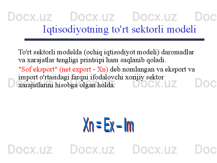 Iqtisodiyotning to'rt sektorli modeli
To'rt sektorli modelda (ochiq iqtisodiyot modeli) daromadlar 
va xarajatlar tengligi printsipi ham saqlanib qoladi. 
"Sof eksport" (net export - Xn)  deb nomlangan va eksport va 
import o'rtasidagi farqni ifodalovchi xorijiy sektor 
xarajatlarini hisobga olgan holda: 