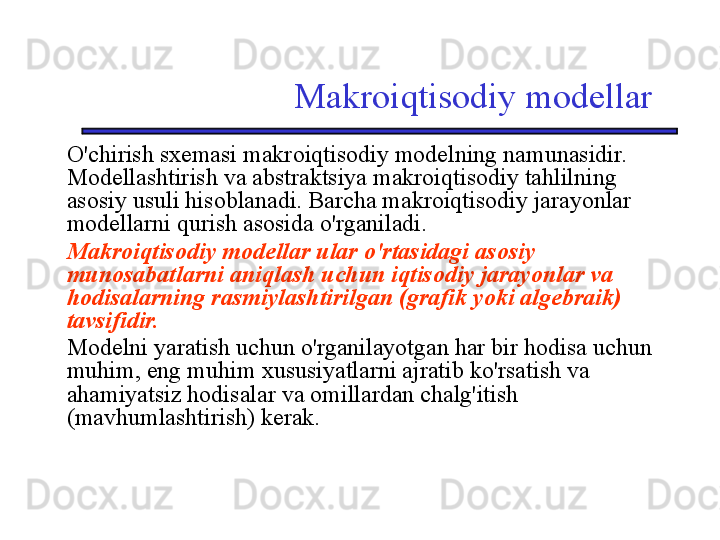 Makroiqtisodiy modellar
O'chirish sxemasi makroiqtisodiy modelning namunasidir. 
Modellashtirish va abstraktsiya makroiqtisodiy tahlilning 
asosiy usuli hisoblanadi. Barcha makroiqtisodiy jarayonlar 
modellarni qurish asosida o'rganiladi.
Makroiqtisodiy modellar ular o'rtasidagi asosiy 
munosabatlarni aniqlash uchun iqtisodiy jarayonlar va 
hodisalarning rasmiylashtirilgan (grafik yoki algebraik) 
tavsifidir.  
Modelni yaratish uchun o'rganilayotgan har bir hodisa uchun 
muhim, eng muhim xususiyatlarni ajratib ko'rsatish va 
ahamiyatsiz hodisalar va omillardan chalg'itish 
(mavhumlashtirish) kerak. 