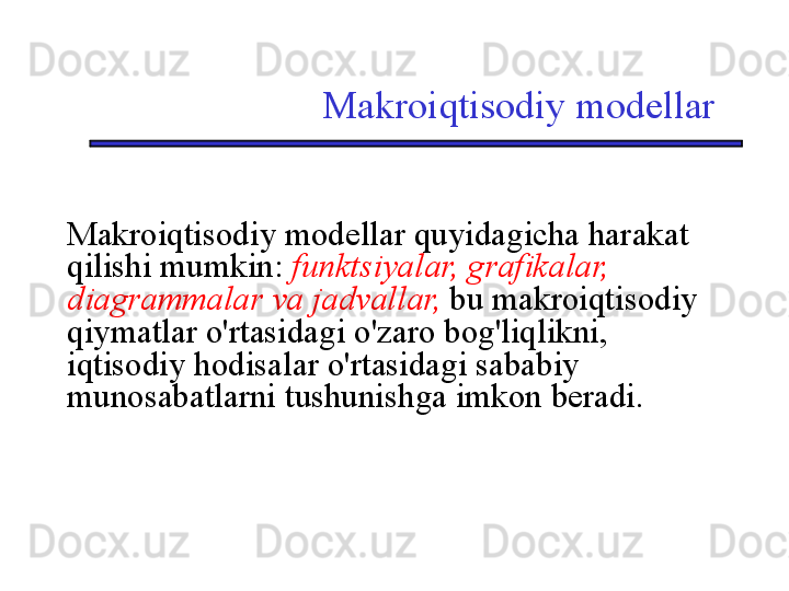 Makroiqtisodiy modellar
Makroiqtisodiy modellar quyidagicha harakat 
qilishi mumkin:  funktsiyalar, grafikalar, 
diagrammalar va jadvallar,  bu makroiqtisodiy 
qiymatlar o'rtasidagi o'zaro bog'liqlikni, 
iqtisodiy hodisalar o'rtasidagi sababiy 
munosabatlarni tushunishga imkon beradi. 