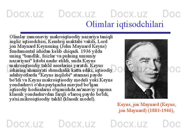 Olimlar iqtisodchilari
Olimlar zamonaviy makroiqtisodiy nazariya taniqli 
ingliz iqtisodchisi, Kembrij maktabi vakili, Lord 
jon Maynard Keynsning (John Maynard Keyns) 
fundamental ishidan kelib chiqadi. 1936 yilda 
uning "bandlik, foizlar va pulning umumiy 
nazariyasi" kitobi nashr etildi, unda Keyns 
makroiqtisodiy tahlil asoslarini yaratdi. Keyns 
ishining ahamiyati shunchalik katta ediki, iqtisodiy 
adabiyotlarda "Keyns inqilobi" atamasi paydo 
bo'ldi va Keyns makroiqtisodiy modeli yoki Keyns 
yondashuvi o'sha paytgacha mavjud bo'lgan 
iqtisodiy hodisalarni o'rganishda an'anaviy yagona 
klassik yondashuvdan farqli o'laroq paydo bo'ldi, 
ya'ni.mikroiqtisodiy tahlil (klassik model).
Keyns, jon Maynard (Keyns, 
jon Maynard) (1883-1946), 