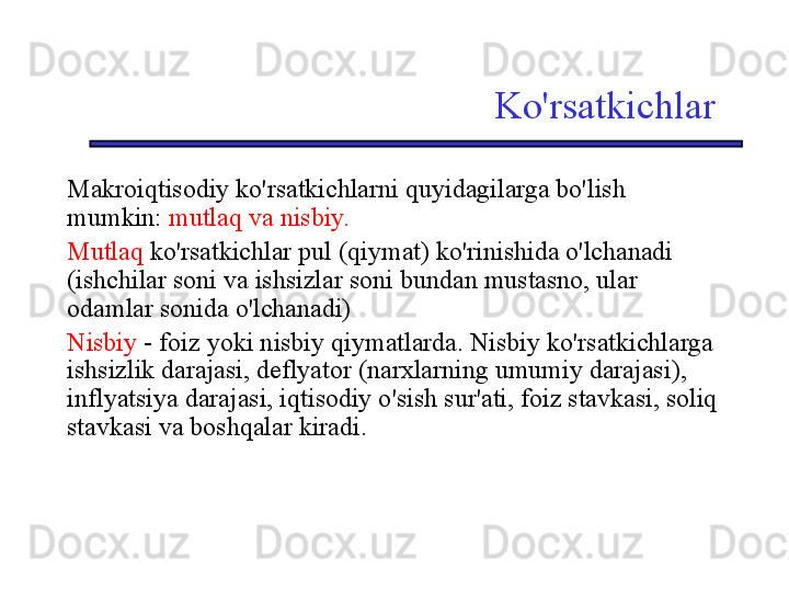 Ko'rsatkichlar
Makroiqtisodiy ko'rsatkichlarni quyidagilarga bo'lish 
mumkin:  mutlaq va nisbiy.
Mutlaq  ko'rsatkichlar pul (qiymat) ko'rinishida o'lchanadi 
(ishchilar soni va ishsizlar soni bundan mustasno, ular 
odamlar sonida o'lchanadi)
Nisbiy   -   foiz yoki nisbiy qiymatlarda. Nisbiy ko'rsatkichlarga 
ishsizlik darajasi, deflyator (narxlarning umumiy darajasi), 
inflyatsiya darajasi, iqtisodiy o'sish sur'ati, foiz stavkasi, soliq 
stavkasi va boshqalar kiradi. 