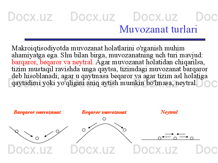 Muvozanat turlari
Makroiqtisodiyotda muvozanat holatlarini o'rganish muhim 
ahamiyatga ega. Shu bilan birga, muvozanatning uch turi mavjud: 
barqaror, beqaror va neytral.  Agar muvozanat holatidan chiqarilsa, 
tizim mustaqil ravishda unga qaytsa, tizimdagi muvozanat barqaror 
deb hisoblanadi; agar u qaytmasa beqaror va agar tizim asl holatiga 
qaytadimi yoki yo'qligini aniq aytish mumkin bo'lmasa, neytral.
     Barqaror muvozanat         Beqaror muvozanat             Neytral