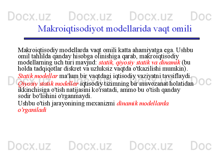 Makroiqtisodiyot modellarida vaqt omili
Makroiqtisodiy modellarda vaqt omili katta ahamiyatga ega. Ushbu 
omil tahlilda qanday hisobga olinishiga qarab, makroiqtisodiy 
modellarning uch turi mavjud:  statik, qiyosiy statik va dinamik  (bu 
holda tadqiqotlar diskret va uzluksiz vaqtda o'tkazilishi mumkin).
Statik modellar   ma'lum bir vaqtdagi iqtisodiy vaziyatni tavsiflaydi.
Qiyosiy statik modellar  iqtisodiy tizimning bir muvozanat holatidan 
ikkinchisiga o'tish natijasini ko'rsatadi, ammo bu o'tish qanday 
sodir bo'lishini o'rganmaydi.
Ushbu o'tish jarayonining mexanizmi  dinamik modellarda 
o'rganiladi 