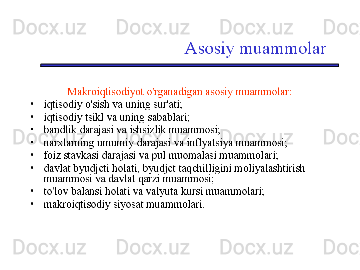 Asosiy muammolar
Makroiqtisodiyot o'rganadigan asosiy muammolar:
•
iqtisodiy o'sish va uning sur'ati;
•
iqtisodiy tsikl va uning sabablari;
•
bandlik darajasi va ishsizlik muammosi;
•
narxlarning umumiy darajasi va inflyatsiya muammosi;
•
foiz stavkasi darajasi va pul muomalasi muammolari;
•
davlat byudjeti holati, byudjet taqchilligini moliyalashtirish 
muammosi va davlat qarzi muammosi;
•
to'lov balansi holati va valyuta kursi muammolari;
•
makroiqtisodiy siyosat muammolari. 