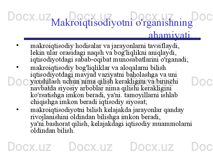 Makroiqtisodiyotni o'rganishning 
ahamiyati.
•
makroiqtisodiy hodisalar va jarayonlarni tavsiflaydi, 
lekin ular orasidagi naqsh va bog'liqlikni aniqlaydi, 
iqtisodiyotdagi sabab-oqibat munosabatlarini o'rganadi;
•
makroiqtisodiy bog'liqliklar va aloqalarni bilish 
iqtisodiyotdagi mavjud vaziyatni baholashga va uni 
yaxshilash uchun nima qilish kerakligini va birinchi 
navbatda siyosiy arboblar nima qilishi kerakligini 
ko'rsatishga imkon beradi, ya'ni. tamoyillarni ishlab 
chiqishga imkon beradi iqtisodiy siyosat;
•
makroiqtisodiyotni bilish kelajakda jarayonlar qanday 
rivojlanishini oldindan bilishga imkon beradi, 
ya'ni.bashorat qilish, kelajakdagi iqtisodiy muammolarni 
oldindan bilish.