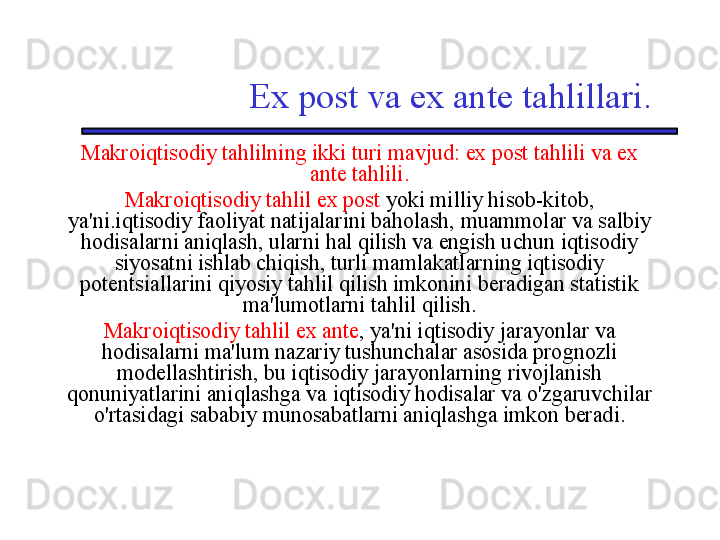 Ex post va ex ante tahlillari.
Makroiqtisodiy tahlilning ikki turi mavjud: ex post tahlili va ex 
ante tahlili.
Makroiqtisodiy tahlil ex post  yoki milliy hisob-kitob, 
ya'ni.iqtisodiy faoliyat natijalarini baholash, muammolar va salbiy 
hodisalarni aniqlash, ularni hal qilish va engish uchun iqtisodiy 
siyosatni ishlab chiqish, turli mamlakatlarning iqtisodiy 
potentsiallarini qiyosiy tahlil qilish imkonini beradigan statistik 
ma'lumotlarni tahlil qilish.
Makroiqtisodiy tahlil ex ante , ya'ni iqtisodiy jarayonlar va 
hodisalarni ma'lum nazariy tushunchalar asosida prognozli 
modellashtirish, bu iqtisodiy jarayonlarning rivojlanish 
qonuniyatlarini aniqlashga va iqtisodiy hodisalar va o'zgaruvchilar 
o'rtasidagi sababiy munosabatlarni aniqlashga imkon beradi.