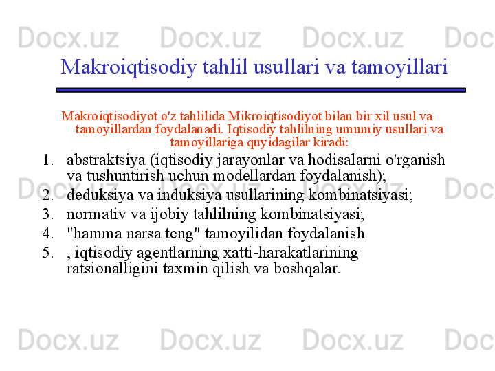 Makroiqtisodiy tahlil usullari va tamoyillari
Makroiqtisodiyot o'z tahlilida Mikroiqtisodiyot bilan bir xil usul va 
tamoyillardan foydalanadi. Iqtisodiy tahlilning umumiy usullari va 
tamoyillariga quyidagilar kiradi:
1. abstraktsiya (iqtisodiy jarayonlar va hodisalarni o'rganish 
va tushuntirish uchun modellardan foydalanish);
2. deduksiya va induksiya usullarining kombinatsiyasi;
3. normativ va ijobiy tahlilning kombinatsiyasi;
4. "hamma narsa teng" tamoyilidan foydalanish
5. , iqtisodiy agentlarning xatti-harakatlarining 
ratsionalligini taxmin qilish va boshqalar. 