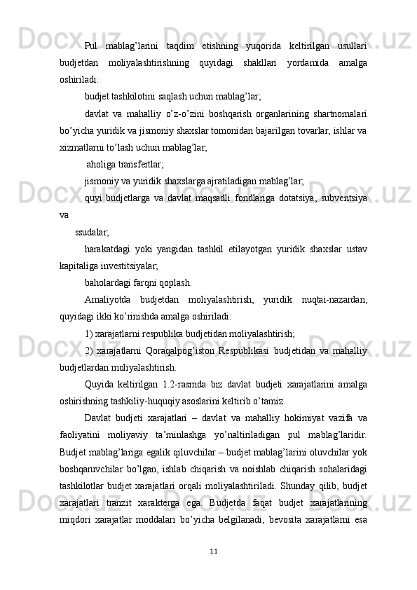 Pul   mablag’larini   taqdim   etishning   yuqorida   keltirilgan   usullari
budjetdan   moliyalashtirishning   quyidagi   shakllari   yordamida   amalga
oshiriladi:
  budjet tashkilotini saqlash uchun mablag’lar; 
davlat   va   mahalliy   o’z-o’zini   boshqarish   organlarining   shartnomalari
bo’yicha yuridik va jismoniy shaxslar tomonidan bajarilgan tovarlar, ishlar va
xizmatlarni to’lash uchun mablag’lar;
 aholiga transfertlar;
  jismoniy va yuridik shaxslarga ajratiladigan mablag’lar;
  quyi   budjetlarga   va   davlat   maqsadli   fondlariga   dotatsiya,   subventsiya
va
ssudalar;
  harakatdagi   yoki   yangidan   tashkil   etilayotgan   yuridik   shaxslar   ustav
kapitaliga investitsiyalar;
  baholardagi farqni qoplash.
Amaliyotda   budjetdan   moliyalashtirish,   yuridik   nuqtai-nazardan,
quyidagi ikki ko’rinishda amalga oshiriladi:
1) xarajatlarni respublika budjetidan moliyalashtirish;
2)   xarajatlarni   Qoraqalpog’iston   Respublikasi   budjetidan   va   mahalliy
budjetlardan moliyalashtirish.
Quyida   keltirilgan   1.2-rasmda   biz   davlat   budjeti   xarajatlarini   amalga
oshirishning tashkiliy-huquqiy asoslarini keltirib o’tamiz.
Davlat   budjeti   xarajatlari   –   davlat   va   mahalliy   hokimiyat   vazifa   va
faoliyatini   moliyaviy   ta’minlashga   yo’naltiriladigan   pul   mablag’laridir.
Budjet mablag’lariga egalik qiluvchilar – budjet mablag’larini oluvchilar yok
boshqaruvchilar   bo’lgan,   ishlab   chiqarish   va   noishlab   chiqarish   sohalaridagi
tashkilotlar   budjet   xarajatlari   orqali   moliyalashtiriladi.   Shunday   qilib,   budjet
xarajatlari   tranzit   xarakterga   ega.   Budjetda   faqat   budjet   xarajatlarining
miqdori   xarajatlar   moddalari   bo’yicha   belgilanadi,   bevosita   xarajatlarni   esa
11 