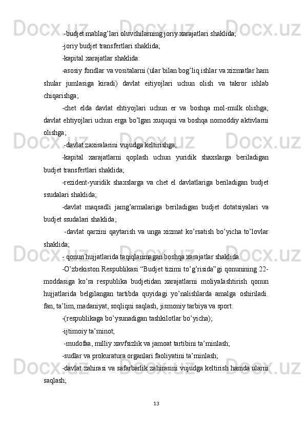  -budjet mablag’lari oluvchilarning joriy xarajatlari shaklida;
  -joriy budjet transfertlari shaklida;
  -kapital xarajatlar shaklida:
  -asosiy fondlar va vositalarni (ular bilan bog’liq ishlar va xizmatlar ham
shular   jumlasiga   kiradi)   davlat   e і tiyojlari   uchun   olish   va   takror   ishlab
chiqarishga;
-chet   elda   davlat   ehtiyojlari   uchun   er   va   boshqa   mol-mulk   olishga;
davlat ehtiyojlari uchun erga bo’lgan xuquqni va boshqa nomoddiy aktivlarni
olishga;
 -davlat zaxiralarini vujudga keltirishga;
  -kapital   xarajatlarni   qoplash   uchun   yuridik   shaxslarga   beriladigan
budjet transfertlari shaklida;
  -rezident-yuridik   shaxslarga   va   chet   el   davlatlariga   beriladigan   budjet
ssudalari shaklida;
  -davlat   maqsadli   jamg’armalariga   beriladigan   budjet   dotatsiyalari   va
budjet ssudalari shaklida;
  -davlat  qarzini  qaytarish va unga xizmat ko’rsatish bo’yicha to’lovlar
shaklida;
- qonun hujjatlarida taqiqlanmagan boshqa xarajatlar shaklida.
-O’zbekiston Respublikasi “Budjet tizimi to’g’risida”gi qonunining 22-
moddasiga   ko’ra   respublika   budjetidan   xarajatlarni   moliyalashtirish   qonun
hujjatlarida   belgilangan   tartibda   quyidagi   yo’nalishlarda   amalga   oshiriladi.
fan, ta’lim, madaniyat, soqliqni saqlash, jismoniy tarbiya va sport.
-(respublikaga bo’ysunadigan tashkilotlar bo’yicha);
  -ijtimoiy ta’minot;
 -mudofaa, milliy xavfsizlik va jamoat tartibini ta’minlash;
  -sudlar va prokuratura organlari faoliyatini ta’minlash;
  -davlat zahirasi va safarbarlik zahirasini vujudga keltirish hamda ularni
saqlash;
13 