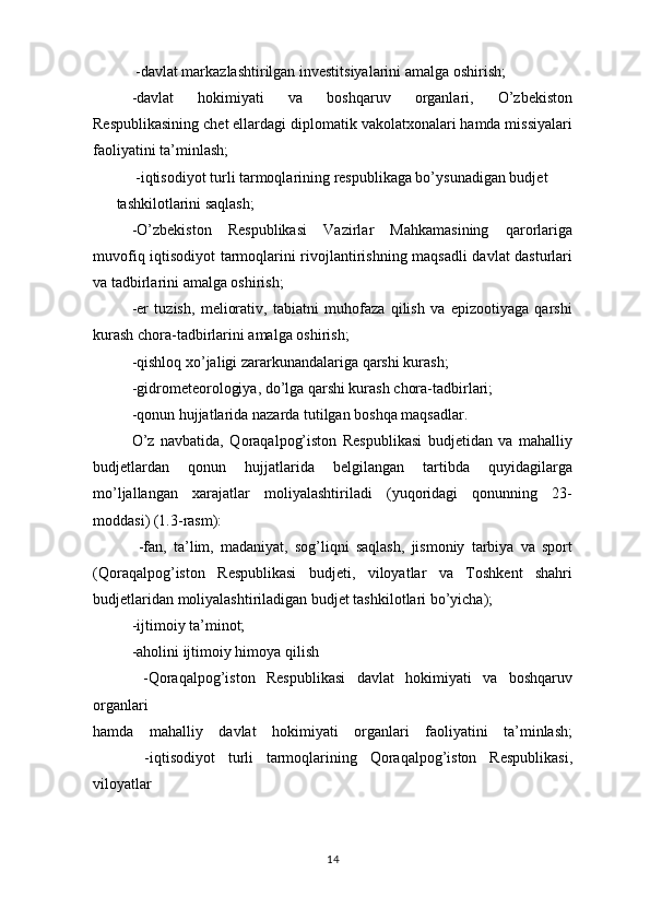 -davlat markazlashtirilgan investitsiyalarini amalga oshirish;  
-davlat   hokimiyati   va   boshqaruv   organlari,   O’zbekiston
Respublikasining chet ellardagi diplomatik vakolatxonalari hamda missiyalari
faoliyatini ta’minlash;
 -iqtisodiyot turli tarmoqlarining respublikaga bo’ysunadigan budjet
tashkilotlarini saqlash;
  -O’zbekiston   Respublikasi   Vazirlar   Mahkamasining   qarorlariga
muvofiq iqtisodiyot tarmoqlarini rivojlantirishning maqsadli davlat dasturlari
va tadbirlarini amalga oshirish;
  -er   tuzish,   meliorativ,   tabiatni   muhofaza   qilish   va   epizootiyaga   qarshi
kurash chora-tadbirlarini amalga oshirish;
  -qishloq xo’jaligi zararkunandalariga qarshi kurash;
-gidrometeorologiya, do’lga qarshi kurash chora-tadbirlari;
-qonun hujjatlarida nazarda tutilgan boshqa maqsadlar.
O’z   navbatida,   Qoraqalpog’iston   Respublikasi   budjetidan   va   mahalliy
budjetlardan   qonun   hujjatlarida   belgilangan   tartibda   quyidagilarga
mo’ljallangan   xarajatlar   moliyalashtiriladi   (yuqoridagi   qonunning   23-
moddasi) (1.3-rasm):
  -fan,   ta’lim,   madaniyat,   sog’liqni   saqlash,   jismoniy   tarbiya   va   sport
(Qoraqalpog’iston   Respublikasi   budjeti,   viloyatlar   va   Toshkent   shahri
budjetlaridan moliyalashtiriladigan budjet tashkilotlari bo’yicha);
  -ijtimoiy ta’minot;
  -aholini ijtimoiy himoya qilish
  -Qoraqalpog’iston   Respublikasi   davlat   hokimiyati   va   boshqaruv
organlari
hamda   mahalliy   davlat   hokimiyati   organlari   faoliyatini   ta’minlash;
    -iqtisodiyot   turli   tarmoqlarining   Qoraqalpog’iston   Respublikasi,
viloyatlar
14 