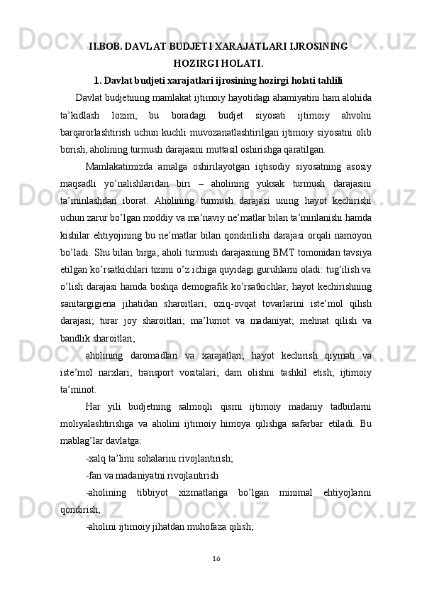 II.BOB. DAVLAT BUDJETI XARAJATLARI IJROSINING
HOZIRGI HOLATI.
1. Davlat budjeti xarajatlari ijrosining hozirgi holati tahlili
Davlat budjetining mamlakat ijtimoiy hayotidagi ahamiyatini ham alohida
ta’kidlash   lozim,   bu   boradagi   budjet   siyosati   ijtimoiy   ahvolni
barqarorlashtirish   uchun   kuchli   muvozanatlashtirilgan   ijtimoiy   siyosatni   olib
borish, aholining turmush darajasini muttasil oshirishga qaratilgan.
Mamlakatimizda   amalga   oshirilayotgan   iqtisodiy   siyosatning   asosiy
maqsadli   yo’nalishlaridan   biri   –   aholining   yuksak   turmush   darajasini
ta’minlashdan   iborat.   Aholining   turmush   darajasi   uning   hayot   kechirishi
uchun zarur bo’lgan moddiy va ma’naviy ne’matlar bilan ta’minlanishi hamda
kishilar   ehtiyojining   bu   ne’matlar   bilan   qondirilishi   darajasi   orqali   namoyon
bo’ladi. Shu bilan birga, aholi turmush darajasining BMT tomonidan tavsiya
etilgan ko’rsatkichlari tizimi o’z ichiga quyidagi guruhlarni oladi: tug’ilish va
o’lish darajasi  hamda boshqa demografik ko’rsatkichlar; hayot kechirishning
sanitargigiena   jihatidan   sharoitlari;   oziq-ovqat   tovarlarini   iste’mol   qilish
darajasi;   turar   joy   sharoitlari;   ma’lumot   va   madaniyat;   mehnat   qilish   va
bandlik sharoitlari;
aholining   daromadlari   va   xarajatlari;   hayot   kechirish   qiymati   va
iste’mol   narxlari;   transport   vositalari;   dam   olishni   tashkil   etish;   ijtimoiy
ta’minot.
Har   yili   budjetning   salmoqli   qismi   ijtimoiy   madaniy   tadbirlarni
moliyalashtirishga   va   aholini   ijtimoiy   himoya   qilishga   safarbar   etiladi.   Bu
mablag’lar davlatga:
-xalq ta’limi sohalarini rivojlantirish;
-fan va madaniyatni rivojlantirish
-aholining   tibbiyot   xizmatlariga   bo’lgan   minimal   ehtiyojlarini
qondirish;
-aholini ijtimoiy jihatdan muhofaza qilish;
16 