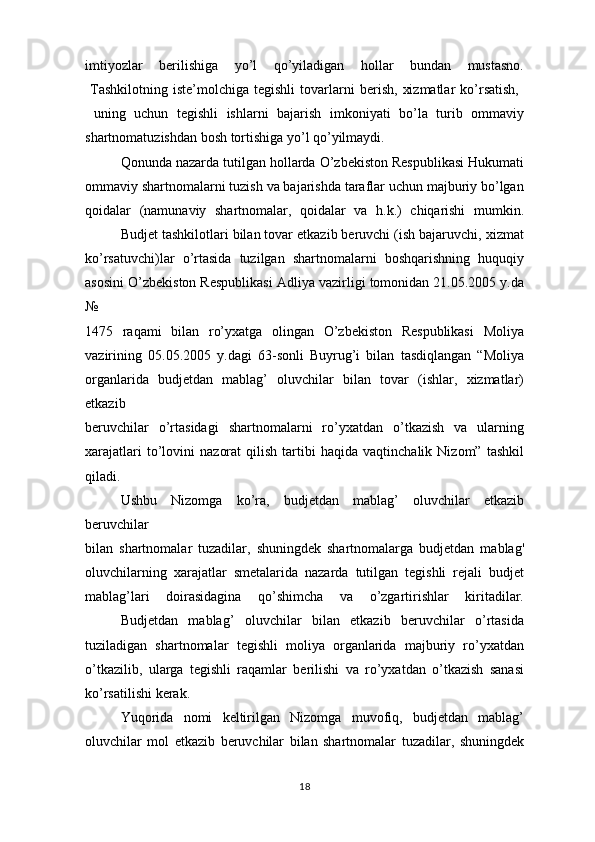 imtiyozlar   berilishiga   yo’l   qo’yiladigan   hollar   bundan   mustasno.
  Tashkilotning   iste’molchiga  tegishli   tovarlarni   berish,   xizmatlar   ko’rsatish,  
  uning   uchun   tegishli   ishlarni   bajarish   imkoniyati   bo’la   turib   ommaviy
shartnomatuzishdan bosh tortishiga yo’l qo’yilmaydi.
Qonunda nazarda tutilgan hollarda O’zbekiston Respublikasi Hukumati
ommaviy shartnomalarni tuzish va bajarishda taraflar uchun majburiy bo’lgan
qoidalar   (namunaviy   shartnomalar,   qoidalar   va   h.k.)   chiqarishi   mumkin.
Budjet tashkilotlari bilan tovar etkazib beruvchi (ish bajaruvchi, xizmat
ko’rsatuvchi)lar   o’rtasida   tuzilgan   shartnomalarni   boshqarishning   huquqiy
asosini O’zbekiston Respublikasi Adliya vazirligi tomonidan 21.05.2005 y.da
№  
1475   raqami   bilan   ro’yxatga   olingan   O’zbekiston   Respublikasi   Moliya
vazirining   05.05.2005   y.dagi   63-sonli   Buyrug’i   bilan   tasdiqlangan   “Moliya
organlarida   budjetdan   mablag’   oluvchilar   bilan   tovar   (ishlar,   xizmatlar)
etkazib
beruvchilar   o’rtasidagi   shartnomalarni   ro’yxatdan   o’tkazish   va   ularning
xarajatlari   to’lovini   nazorat   qilish   tartibi   haqida  vaqtinchalik   Nizom”   tashkil
qiladi.
Ushbu   Nizomga   ko’ra,   budjetdan   mablag’   oluvchilar   etkazib
beruvchilar
bilan   shartnomalar   tuzadilar,   shuningdek   shartnomalarga   budjetdan   mablag'
oluvchilarning   xarajatlar   smetalarida   nazarda   tutilgan   tegishli   rejali   budjet
mablag’lari   doirasidagina   qo’shimcha   va   o’zgartirishlar   kiritadilar.
Budjetdan   mablag’   oluvchilar   bilan   etkazib   beruvchilar   o’rtasida
tuziladigan   shartnomalar   tegishli   moliya   organlarida   majburiy   ro’yxatdan
o’tkazilib,   ularga   tegishli   raqamlar   berilishi   va   ro’yxatdan   o’tkazish   sanasi
ko’rsatilishi kerak.
Yuqorida   nomi   keltirilgan   Nizomga   muvofiq,   budjetdan   mablag’
oluvchilar   mol   etkazib   beruvchilar   bilan   shartnomalar   tuzadilar,   shuningdek
18 