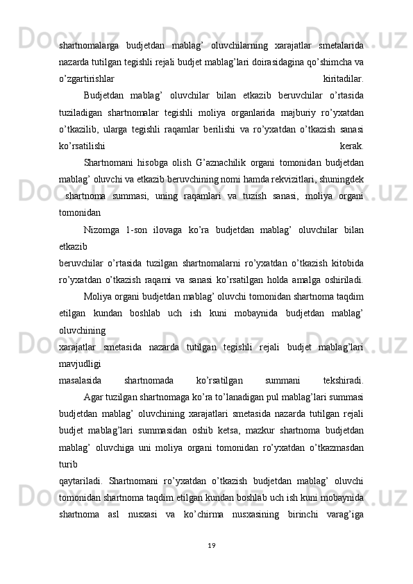 shartnomalarga   budjetdan   mablag’   oluvchilarning   xarajatlar   smetalarida
nazarda tutilgan tegishli rejali budjet mablag’lari doirasidagina qo’shimcha va
o’zgartirishlar   kiritadilar.
Budjetdan   mablag’   oluvchilar   bilan   etkazib   beruvchilar   o’rtasida
tuziladigan   shartnomalar   tegishli   moliya   organlarida   majburiy   ro’yxatdan
o’tkazilib,   ularga   tegishli   raqamlar   berilishi   va   ro’yxatdan   o’tkazish   sanasi
ko’rsatilishi   kerak.
Shartnomani   hisobga   olish   G’aznachilik   organi   tomonidan   budjetdan
mablag’ oluvchi va etkazib beruvchining nomi hamda rekvizitlari, shuningdek
  shartnoma   summasi,   uning   raqamlari   va   tuzish   sanasi,   moliya   organi
tomonidan
Nizomga   1-son   ilovaga   ko’ra   budjetdan   mablag’   oluvchilar   bilan
etkazib
beruvchilar   o’rtasida   tuzilgan   shartnomalarni   ro’yxatdan   o’tkazish   kitobida
ro’yxatdan   o’tkazish   raqami   va   sanasi   ko’rsatilgan   holda   amalga   oshiriladi.
Moliya organi budjetdan mablag’ oluvchi tomonidan shartnoma taqdim
etilgan   kundan   boshlab   uch   ish   kuni   mobaynida   budjetdan   mablag’
oluvchining
xarajatlar   smetasida   nazarda   tutilgan   tegishli   rejali   budjet   mablag’lari
mavjudligi
masalasida   shartnomada   ko’rsatilgan   summani   tekshiradi.
Agar tuzilgan shartnomaga ko’ra to’lanadigan pul mablag’lari summasi
budjetdan   mablag’   oluvchining   xarajatlari   smetasida   nazarda   tutilgan   rejali
budjet   mablag’lari   summasidan   oshib   ketsa,   mazkur   shartnoma   budjetdan
mablag’   oluvchiga   uni   moliya   organi   tomonidan   ro’yxatdan   o’tkazmasdan
turib
qaytariladi.   Shartnomani   ro’yxatdan   o’tkazish   budjetdan   mablag’   oluvchi
tomonidan shartnoma taqdim etilgan kundan boshlab uch ish kuni mobaynida
shartnoma   asl   nusxasi   va   ko’chirma   nusxasining   birinchi   varag’iga
19 
