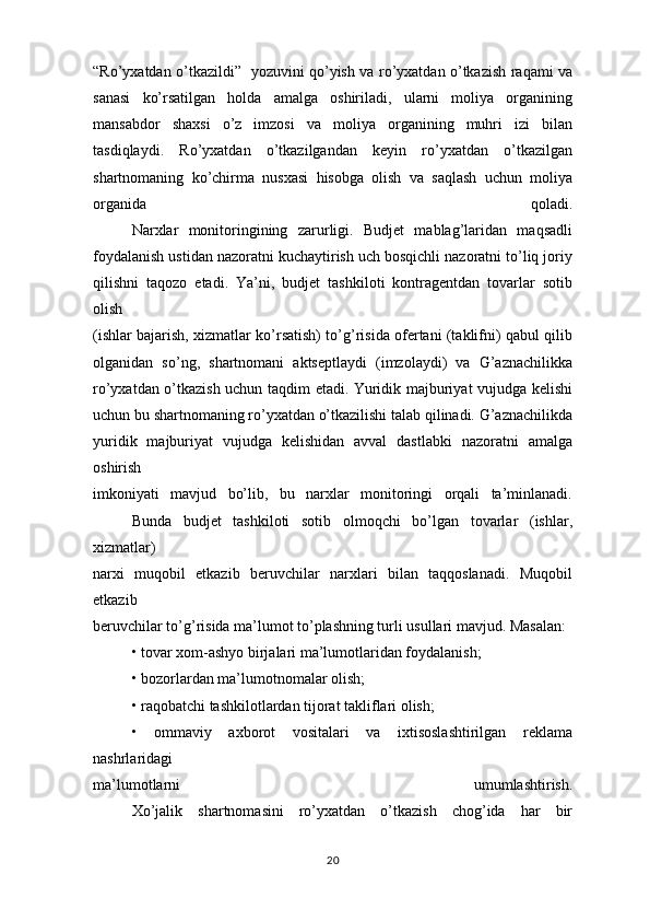 “Ro’yxatdan o’tkazildi”   yozuvini qo’yish va ro’yxatdan o’tkazish raqami va
sanasi   ko’rsatilgan   holda   amalga   oshiriladi,   ularni   moliya   organining
mansabdor   shaxsi   o’z   imzosi   va   moliya   organining   muhri   izi   bilan
tasdiqlaydi.   Ro’yxatdan   o’tkazilgandan   keyin   ro’yxatdan   o’tkazilgan
shartnomaning   ko’chirma   nusxasi   hisobga   olish   va   saqlash   uchun   moliya
organida   qoladi.
Narxlar   monitoringining   zarurligi.   Budjet   mablag’laridan   maqsadli
foydalanish ustidan nazoratni kuchaytirish uch bosqichli nazoratni to’liq joriy
qilishni   taqozo   etadi.   Ya’ni,   budjet   tashkiloti   kontragentdan   tovarlar   sotib
olish
(ishlar bajarish, xizmatlar ko’rsatish) to’g’risida ofertani (taklifni) qabul qilib
olganidan   so’ng,   shartnomani   aktseptlaydi   (imzolaydi)   va   G’aznachilikka
ro’yxatdan o’tkazish uchun taqdim etadi. Yuridik majburiyat vujudga kelishi
uchun bu shartnomaning ro’yxatdan o’tkazilishi talab qilinadi. G’aznachilikda
yuridik   majburiyat   vujudga   kelishidan   avval   dastlabki   nazoratni   amalga
oshirish
imkoniyati   mavjud   bo’lib,   bu   narxlar   monitoringi   orqali   ta’minlanadi.
Bunda   budjet   tashkiloti   sotib   olmoqchi   bo’lgan   tovarlar   (ishlar,
xizmatlar)  
narxi   muqobil   etkazib   beruvchilar   narxlari   bilan   taqqoslanadi.   Muqobil
etkazib
beruvchilar to’g’risida ma’lumot to’plashning turli usullari mavjud. Masalan:
• tovar xom-ashyo birjalari ma’lumotlaridan foydalanish;
• bozorlardan ma’lumotnomalar olish;
• raqobatchi tashkilotlardan tijorat takliflari olish;
•   ommaviy   axborot   vositalari   va   ixtisoslashtirilgan   reklama
nashrlaridagi
ma’lumotlarni   umumlashtirish.
Xo’jalik   shartnomasini   ro’yxatdan   o’tkazish   chog’ida   har   bir
20 