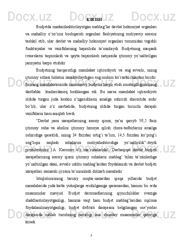 KIRISH
Budjetda markazlashtirilayotgan mablag’lar davlat hokimiyat organlari
va   mahalliy   o’zo’zini   boshqarish   organlari   faoliyatining   moliyaviy   asosini
tashkil   etib,   ular   davlat   va   mahalliy   hokimiyat   organlari   tomonidan   tegishli
funktsiyalar   va   vazifalarning   bajarilishi   ta’minlaydi.   Budjetning   maqsadi
resurslarni   taqsimlash   va   qayta   taqsimlash   natijasida   ijtimoiy   yo’naltirilgan
jamiyatni barpo etishdir.
Budjetning   barqarorligi   mamlakat   iqtisodiyoti   va   eng   avvalo,   uning
ijtimoiy sohasi holatini xarakterlaydigan eng muhim ko’rsatkichlardan biridir.
Bizning mamlakatimizda zamonaviy budjetni barpo etish mustaqilligimizning
dastlabki     kunlaridanoq   boshlangan   edi.   Bu   narsa   mamlakat   iqtisodiyoti
oldida   turgan   juda   keskin   o’zgarishlarni   amalga   oshirish   sharoitida   sodir
bo’lib,   ular   o’z   navbatida,   budjetning   oldida   turgan   birinchi   darajali
vazifalarni ham aniqlab berdi.
“Davlat   jami   xarajatlarining   asosiy   qismi,   ya’ni   qariyb   59,2   foizi
ijtimoiy   soha   va   aholini   ijtimoiy   himoya   qilish   chora-tadbirlarini   amalga
oshirishga   qaratildi,   uning   34   foizdan   ortig’i   ta’lim,   14,5   foizdan   ko’prog’i
sog’liqni   saqlash   sohalarini   moliyalashtirishga   yo’naltirildi”-deydi
prezidentimiz   I.A.   Karimov   o’z   ma’ruzalarida1.   Darhaqiqat   davlat   budjeti
xarajatlarining   asosiy   qismi   ijtimoiy   sohalarni   mablag’   bilan   ta’minlashga
yo’naltirilgan ekan, avvalo ushbu mablag’lardan foydalanish va davlat budjeti
xarajatlari samarali ijrosini ta’minnlash dolzarb masaladir.
Istiqlolimizning   tarixiy   nuqtai-nazardan   qisqa   yillarida   budjet
masalalarida juda katta yutuqlarga erishilganiga qaramasdan,  hamon bu erda
muammolar   mavjud.   Budjet   daromadlarining   qiyinchiliklar   evaziga
shakllantirilayotganligi,   hamma   vaqt   ham   budjet   mablag’laridan   oqilona
foydalanilmayotganligi,   budjet   defitsiti   darajasini   belgilangan   me’yorlar
darajasida   ushlab   turishning   zarurligi   ana   shunday   muammolar   qatoriga
kiradi.
3 