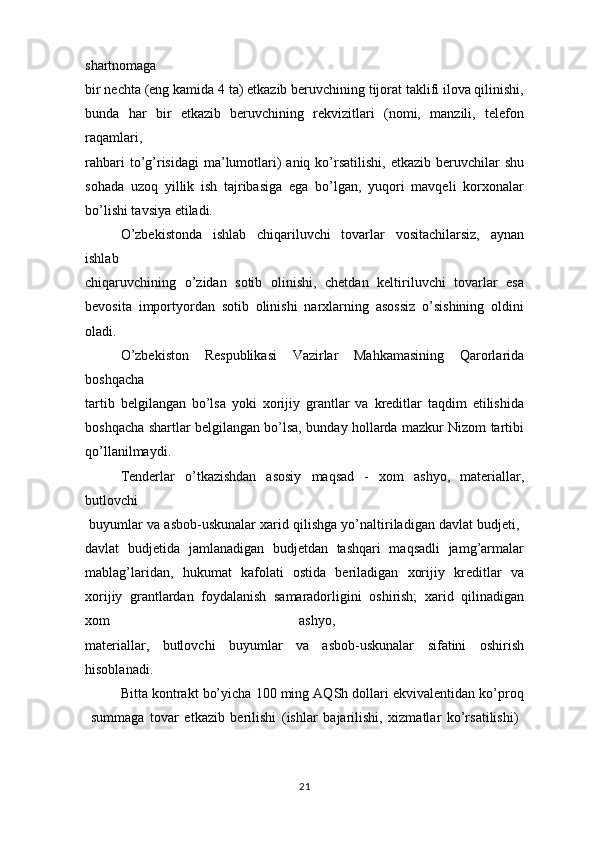 shartnomaga
bir nechta (eng kamida 4 ta) etkazib beruvchining tijorat taklifi ilova qilinishi,
bunda   har   bir   etkazib   beruvchining   rekvizitlari   (nomi,   manzili,   telefon
raqamlari,  
rahbari   to’g’risidagi  ma’lumotlari)  aniq  ko’rsatilishi,  etkazib  beruvchilar  shu
sohada   uzoq   yillik   ish   tajribasiga   ega   bo’lgan,   yuqori   mavqeli   korxonalar
bo’lishi tavsiya etiladi.
O’zbekistonda   ishlab   chiqariluvchi   tovarlar   vositachilarsiz,   aynan
ishlab
chiqaruvchining   o’zidan   sotib   olinishi,   chetdan   keltiriluvchi   tovarlar   esa
bevosita   importyordan   sotib   olinishi   narxlarning   asossiz   o’sishining   oldini
oladi.
O’zbekiston   Respublikasi   Vazirlar   Mahkamasining   Qarorlarida
boshqacha
tartib   belgilangan   bo’lsa   yoki   xorijiy   grantlar   va   kreditlar   taqdim   etilishida
boshqacha shartlar belgilangan bo’lsa, bunday hollarda mazkur Nizom tartibi
qo’llanilmaydi.
Tenderlar   o’tkazishdan   asosiy   maqsad   -   xom   ashyo,   materiallar,
butlovchi
 buyumlar va asbob-uskunalar xarid qilishga yo’naltiriladigan davlat budjeti, 
davlat   budjetida   jamlanadigan   budjetdan   tashqari   maqsadli   jamg’armalar
mablag’laridan,   hukumat   kafolati   ostida   beriladigan   xorijiy   kreditlar   va
xorijiy   grantlardan   foydalanish   samaradorligini   oshirish;   xarid   qilinadigan
xom   ashyo,  
materiallar,   butlovchi   buyumlar   va   asbob-uskunalar   sifatini   oshirish
hisoblanadi.
Bitta kontrakt bo’yicha 100 ming AQSh dollari ekvivalentidan ko’proq
  summaga   tovar   etkazib   berilishi   (ishlar   bajarilishi,   xizmatlar   ko’rsatilishi)  
21 