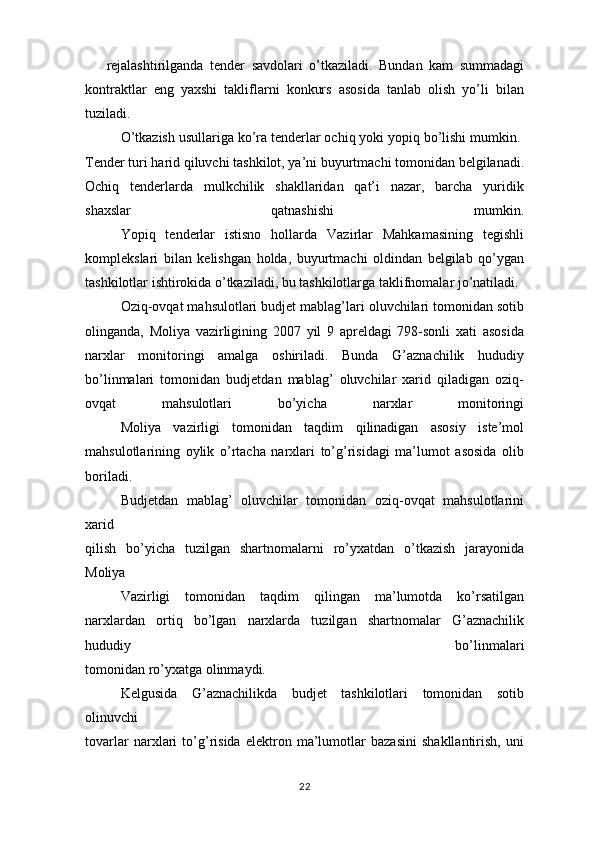 rejalashtirilganda   tender   savdolari   o’tkaziladi.   Bundan   kam   summadagi
kontraktlar   eng   yaxshi   takliflarni   konkurs   asosida   tanlab   olish   yo’li   bilan
tuziladi.  
O’tkazish usullariga ko’ra tenderlar ochiq yoki yopiq bo’lishi mumkin. 
Tender turi harid qiluvchi tashkilot, ya’ni buyurtmachi tomonidan belgilanadi.
Ochiq   tenderlarda   mulkchilik   shakllaridan   qat’i   nazar,   barcha   yuridik
shaxslar   qatnashishi   mumkin.
Yopiq   tenderlar   istisno   hollarda   Vazirlar   Mahkamasining   tegishli
komplekslari   bilan   kelishgan   holda,   buyurtmachi   oldindan   belgilab   qo’ygan
tashkilotlar ishtirokida o’tkaziladi, bu tashkilotlarga taklifnomalar jo’natiladi.
Oziq-ovqat mahsulotlari budjet mablag’lari oluvchilari tomonidan sotib
olinganda,   Moliya   vazirligining   2007   yil   9   apreldagi   798-sonli   xati   asosida
narxlar   monitoringi   amalga   oshiriladi.   Bunda   G’aznachilik   hududiy
bo’linmalari   tomonidan   budjetdan   mablag’   oluvchilar   xarid   qiladigan   oziq-
ovqat   mahsulotlari   bo’yicha   narxlar   monitoringi
Moliya   vazirligi   tomonidan   taqdim   qilinadigan   asosiy   iste’mol
mahsulotlarining   oylik   o’rtacha   narxlari   to’g’risidagi   ma’lumot   asosida   olib
boriladi. 
Budjetdan   mablag’   oluvchilar   tomonidan   oziq-ovqat   mahsulotlarini
xarid
qilish   bo’yicha   tuzilgan   shartnomalarni   ro’yxatdan   o’tkazish   jarayonida
Moliya
Vazirligi   tomonidan   taqdim   qilingan   ma’lumotda   ko’rsatilgan
narxlardan   ortiq   bo’lgan   narxlarda   tuzilgan   shartnomalar   G’aznachilik
hududiy   bo’linmalari
tomonidan ro’yxatga olinmaydi. 
Kelgusida   G’aznachilikda   budjet   tashkilotlari   tomonidan   sotib
olinuvchi
tovarlar   narxlari   to’g’risida   elektron   ma’lumotlar   bazasini   shakllantirish,   uni
22 